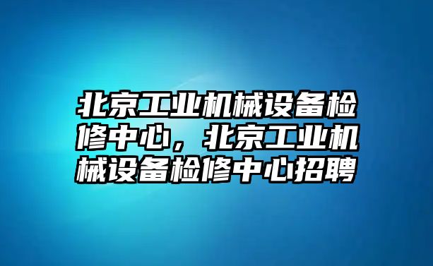 北京工業機械設備檢修中心，北京工業機械設備檢修中心招聘