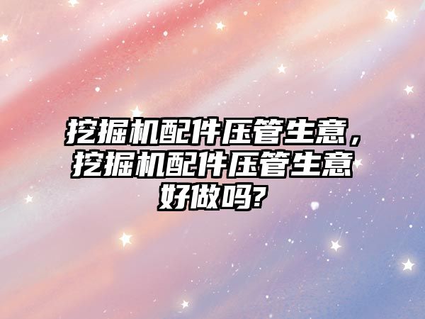 挖掘機配件壓管生意，挖掘機配件壓管生意好做嗎?