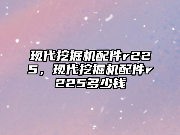 現代挖掘機配件r225，現代挖掘機配件r225多少錢