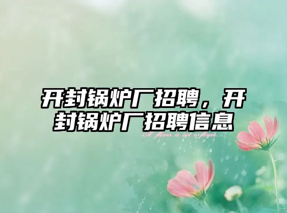 開封鍋爐廠招聘，開封鍋爐廠招聘信息