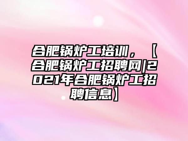 合肥鍋爐工培訓，【合肥鍋爐工招聘網|2021年合肥鍋爐工招聘信息】