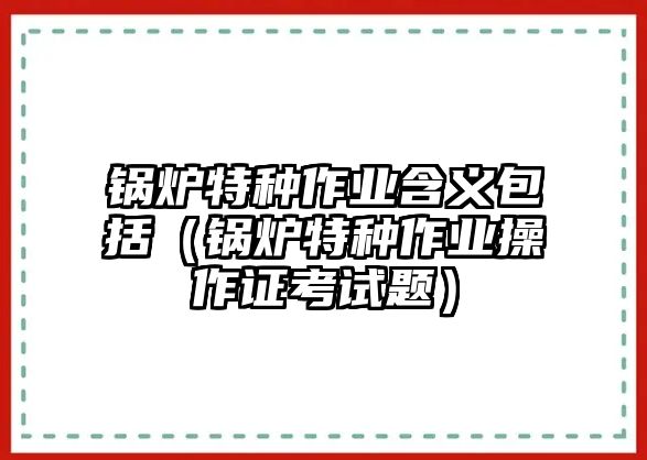 鍋爐特種作業含義包括（鍋爐特種作業操作證考試題）