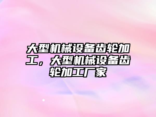 大型機械設備齒輪加工，大型機械設備齒輪加工廠家