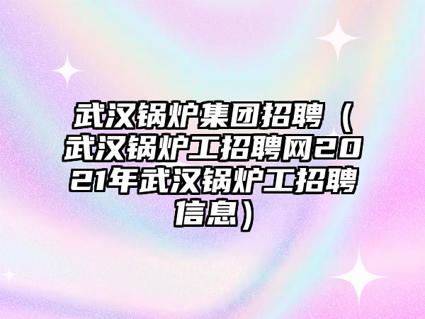 武漢鍋爐集團招聘（武漢鍋爐工招聘網(wǎng)2021年武漢鍋爐工招聘信息）