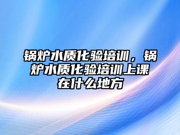 鍋爐水質化驗培訓，鍋爐水質化驗培訓上課在什么地方