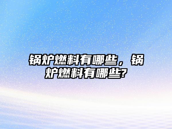 鍋爐燃料有哪些，鍋爐燃料有哪些?