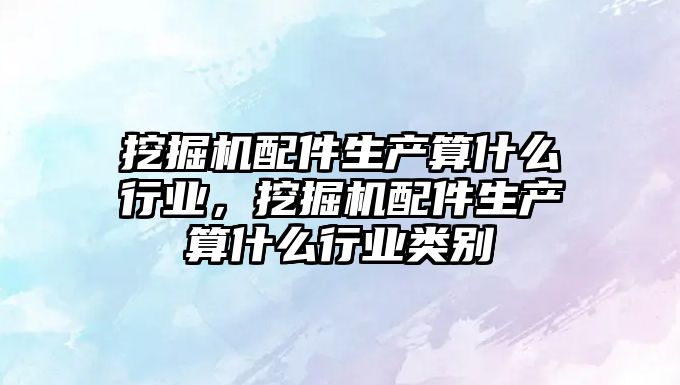 挖掘機配件生產算什么行業，挖掘機配件生產算什么行業類別