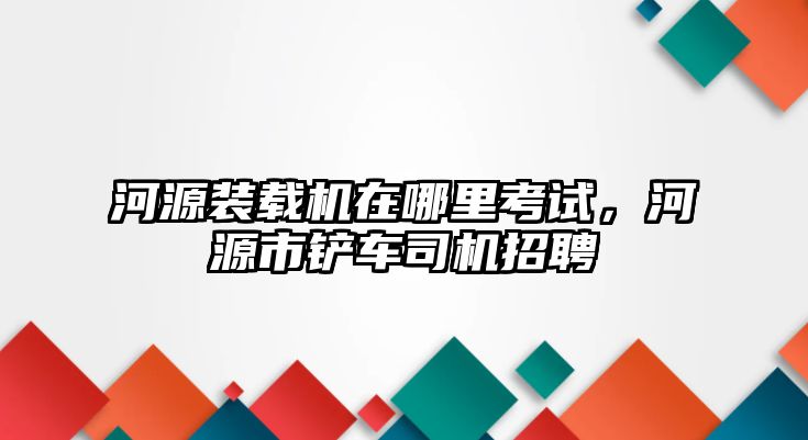 河源裝載機在哪里考試，河源市鏟車司機招聘