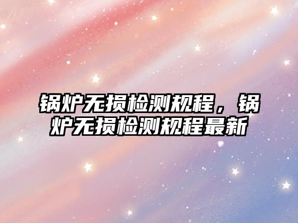 鍋爐無損檢測規程，鍋爐無損檢測規程最新