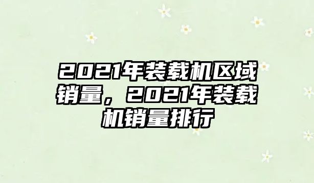 2021年裝載機(jī)區(qū)域銷量，2021年裝載機(jī)銷量排行