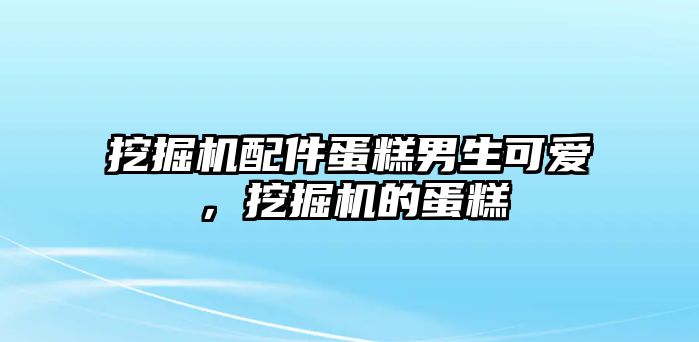 挖掘機配件蛋糕男生可愛，挖掘機的蛋糕