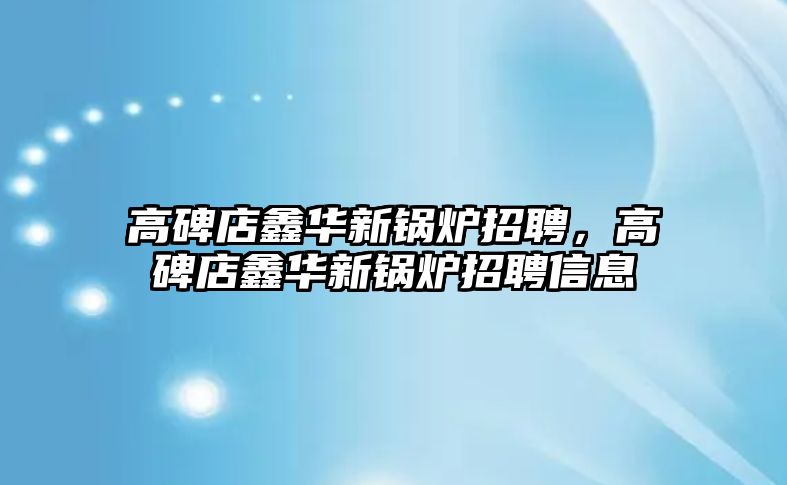 高碑店鑫華新鍋爐招聘，高碑店鑫華新鍋爐招聘信息