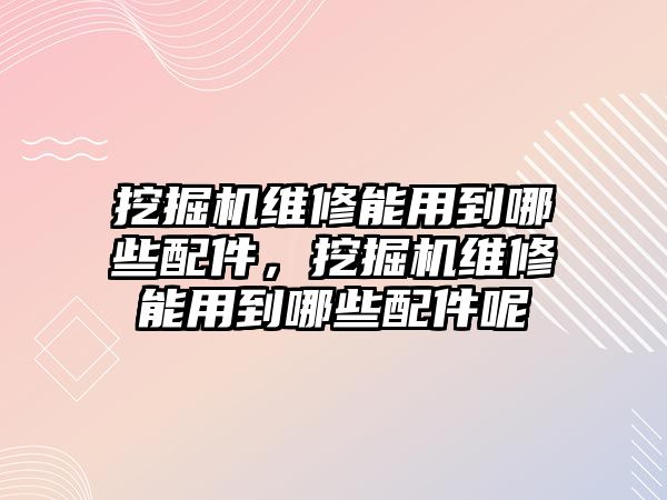 挖掘機維修能用到哪些配件，挖掘機維修能用到哪些配件呢