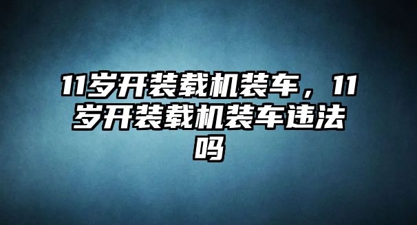 11歲開(kāi)裝載機(jī)裝車(chē)，11歲開(kāi)裝載機(jī)裝車(chē)違法嗎