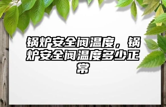 鍋爐安全閥溫度，鍋爐安全閥溫度多少正常