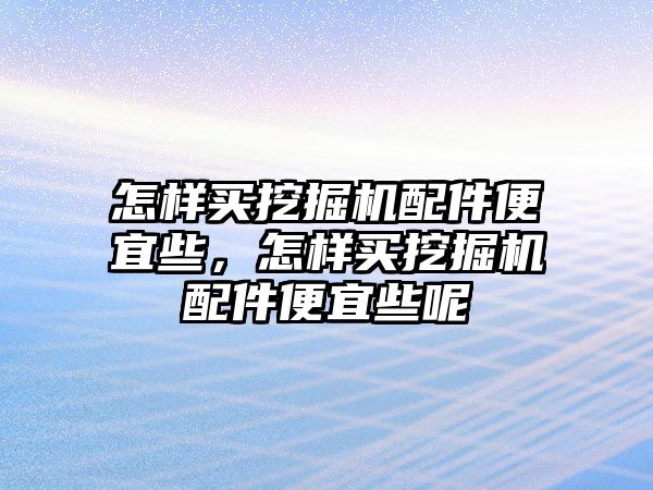 怎樣買挖掘機配件便宜些，怎樣買挖掘機配件便宜些呢