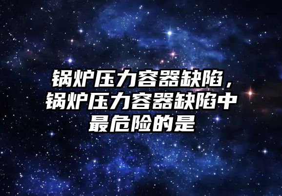 鍋爐壓力容器缺陷，鍋爐壓力容器缺陷中最危險的是