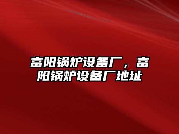 富陽鍋爐設備廠，富陽鍋爐設備廠地址