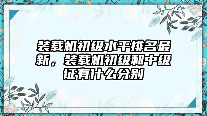 裝載機(jī)初級(jí)水平排名最新，裝載機(jī)初級(jí)和中級(jí)證有什么分別