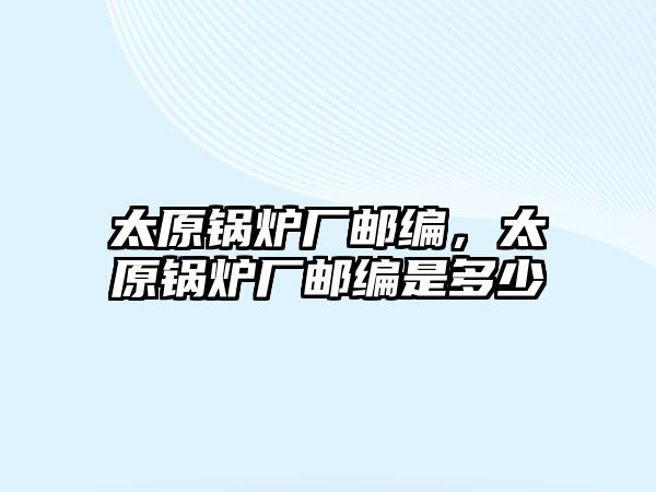 太原鍋爐廠郵編，太原鍋爐廠郵編是多少