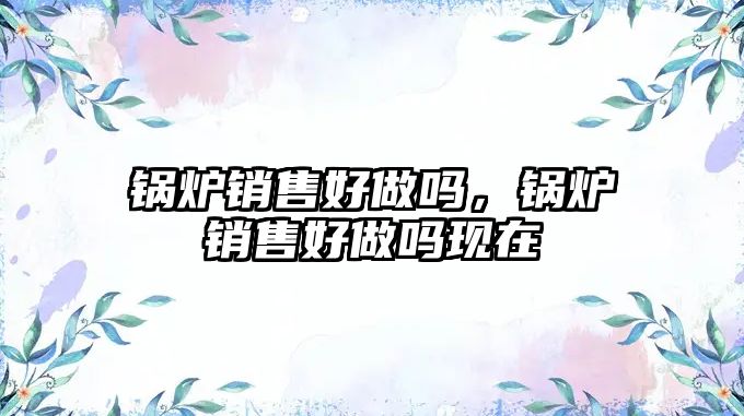 鍋爐銷售好做嗎，鍋爐銷售好做嗎現在