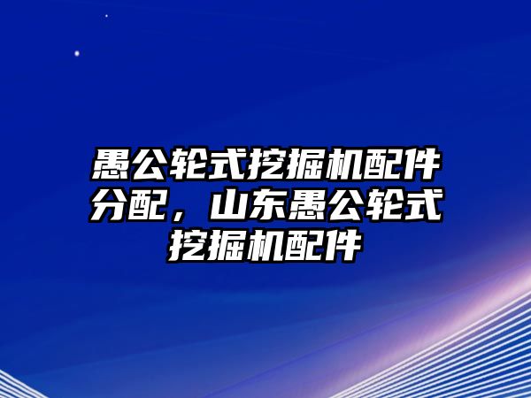 愚公輪式挖掘機配件分配，山東愚公輪式挖掘機配件