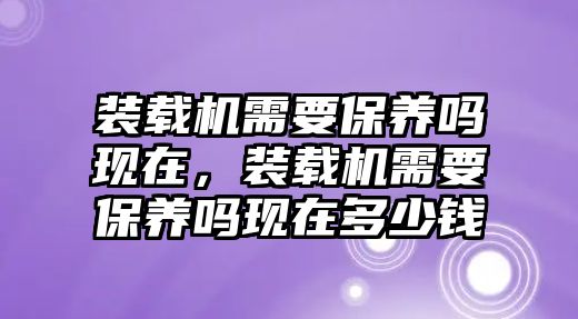 裝載機需要保養嗎現在，裝載機需要保養嗎現在多少錢