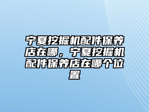 寧夏挖掘機配件保養店在哪，寧夏挖掘機配件保養店在哪個位置