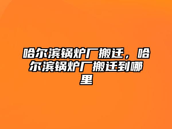 哈爾濱鍋爐廠搬遷，哈爾濱鍋爐廠搬遷到哪里