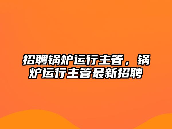 招聘鍋爐運(yùn)行主管，鍋爐運(yùn)行主管最新招聘