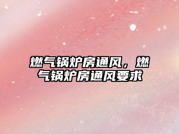 燃?xì)忮仩t房通風(fēng)，燃?xì)忮仩t房通風(fēng)要求