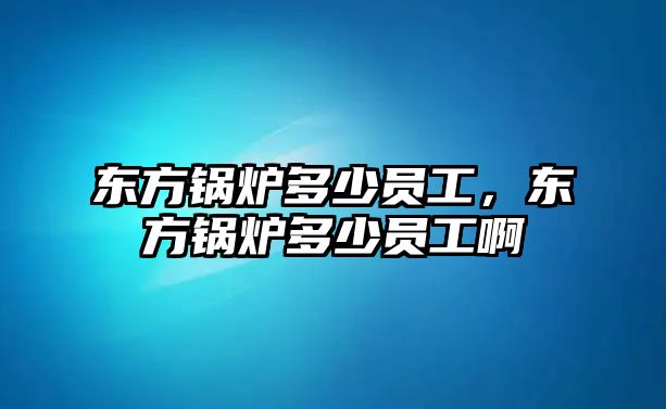 東方鍋爐多少員工，東方鍋爐多少員工啊