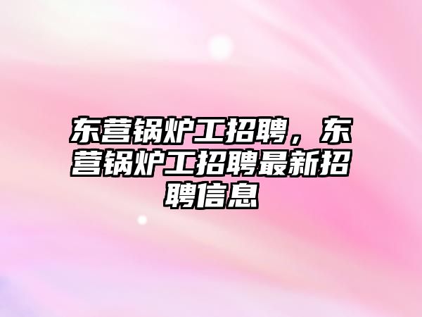 東營鍋爐工招聘，東營鍋爐工招聘最新招聘信息