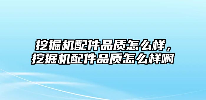 挖掘機配件品質怎么樣，挖掘機配件品質怎么樣啊