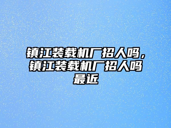 鎮江裝載機廠招人嗎，鎮江裝載機廠招人嗎最近