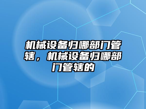 機械設(shè)備歸哪部門管轄，機械設(shè)備歸哪部門管轄的