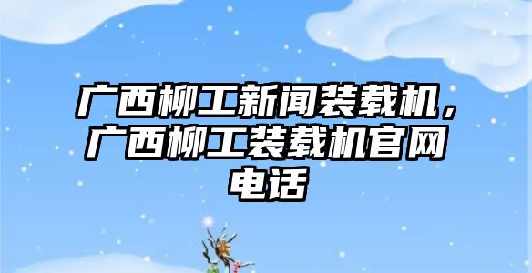 廣西柳工新聞裝載機，廣西柳工裝載機官網電話