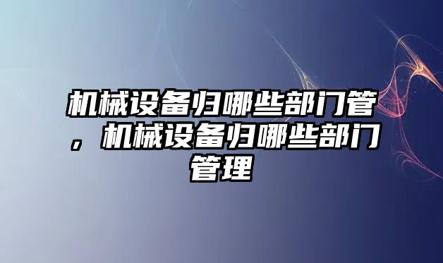 機械設(shè)備歸哪些部門管，機械設(shè)備歸哪些部門管理