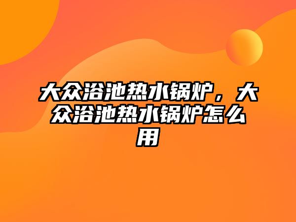 大眾浴池熱水鍋爐，大眾浴池熱水鍋爐怎么用