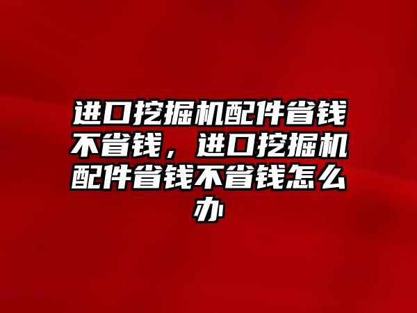 進口挖掘機配件省錢不省錢，進口挖掘機配件省錢不省錢怎么辦