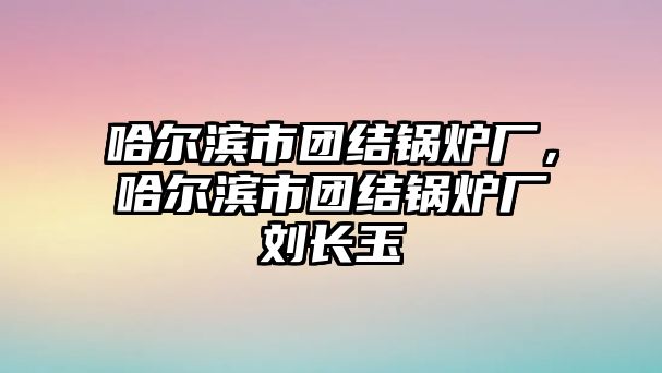 哈爾濱市團結(jié)鍋爐廠，哈爾濱市團結(jié)鍋爐廠劉長玉