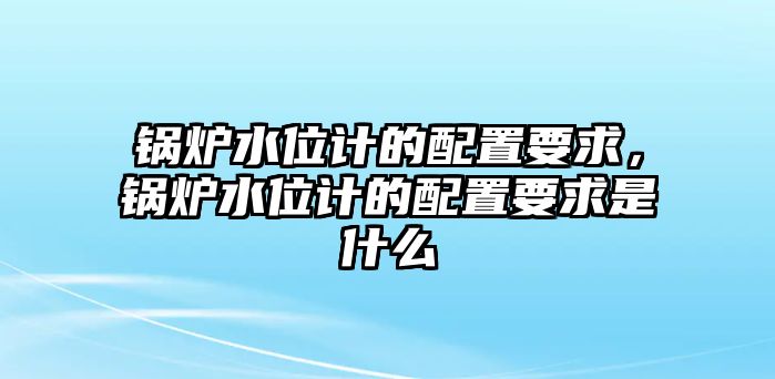 鍋爐水位計的配置要求，鍋爐水位計的配置要求是什么