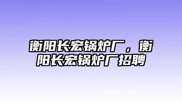 衡陽長(zhǎng)宏鍋爐廠，衡陽長(zhǎng)宏鍋爐廠招聘