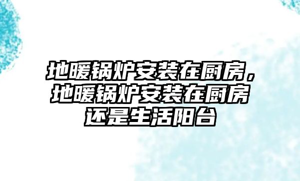 地暖鍋爐安裝在廚房，地暖鍋爐安裝在廚房還是生活陽臺