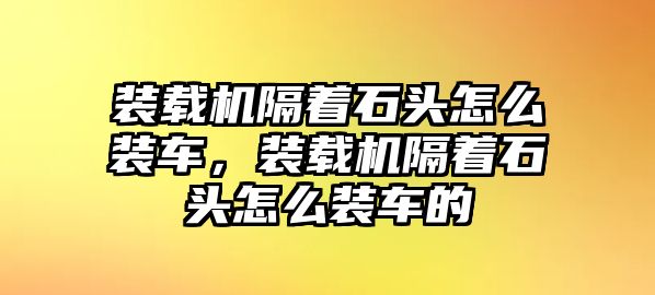 裝載機(jī)隔著石頭怎么裝車，裝載機(jī)隔著石頭怎么裝車的