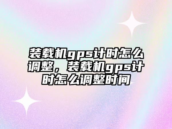 裝載機gps計時怎么調(diào)整，裝載機gps計時怎么調(diào)整時間