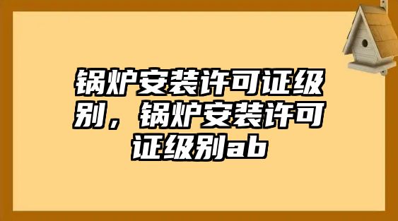 鍋爐安裝許可證級(jí)別，鍋爐安裝許可證級(jí)別ab