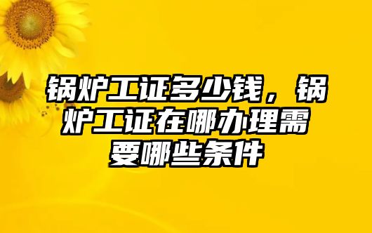 鍋爐工證多少錢，鍋爐工證在哪辦理需要哪些條件