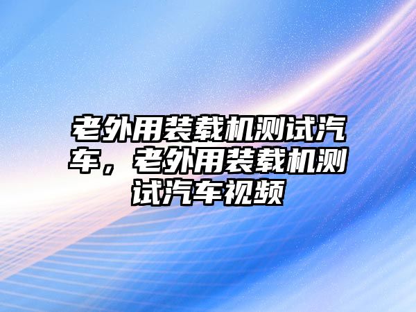 老外用裝載機測試汽車，老外用裝載機測試汽車視頻