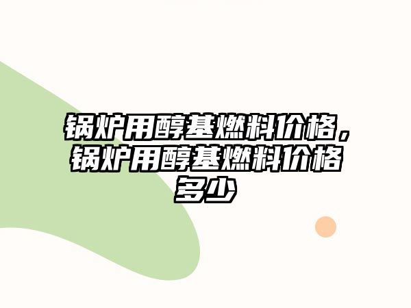 鍋爐用醇基燃料價格，鍋爐用醇基燃料價格多少